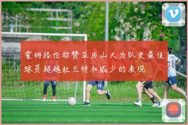 霍姆格伦称赞亚历山大为队史最佳球员超越杜兰特和威少的表现