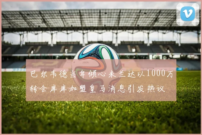 巴尔韦德当年倾心米兰达以1000万转会库库加盟皇马消息引发热议