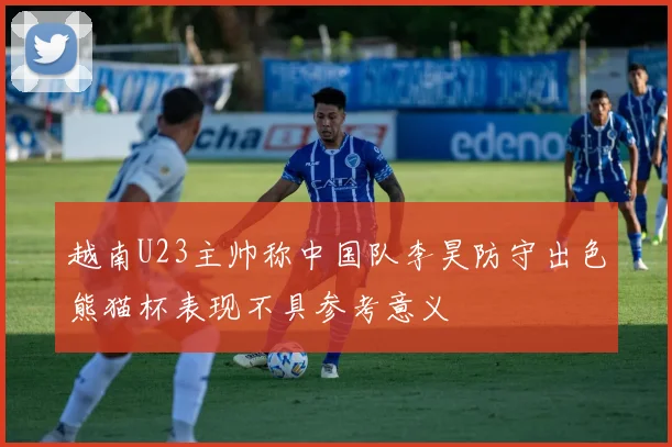 越南U23主帅称中国队李昊防守出色熊猫杯表现不具参考意义