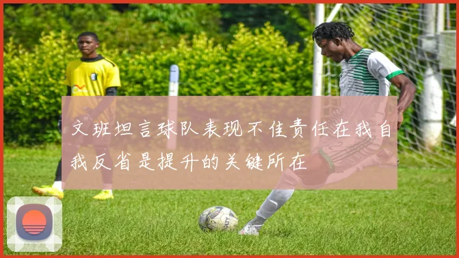 文班坦言球队表现不佳责任在我自我反省是提升的关键所在