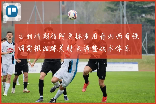 古利特期待阿莫林重用普利西奇强调需根据球员特点调整战术体系