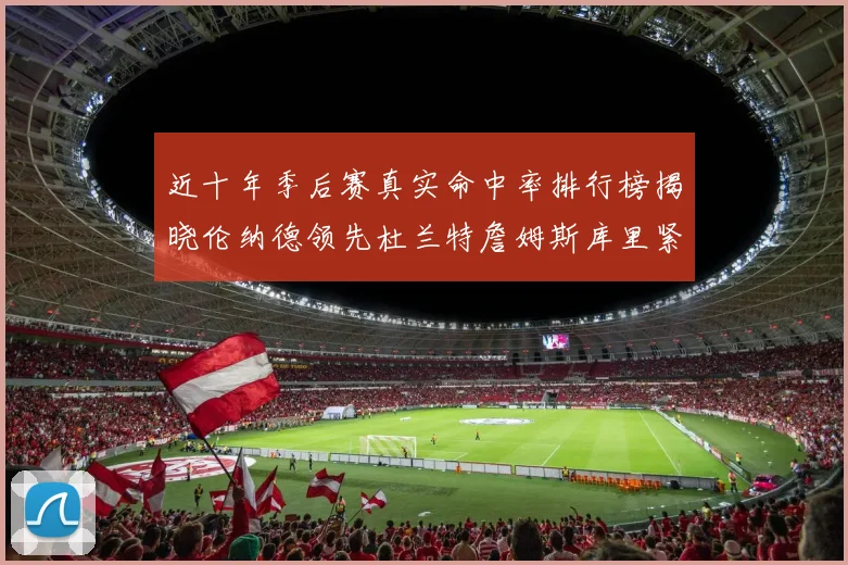 近十年季后赛真实命中率排行榜揭晓伦纳德领先杜兰特詹姆斯库里紧随其后