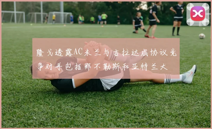隆戈透露AC米兰与吉拉达成协议竞争对手包括那不勒斯和亚特兰大