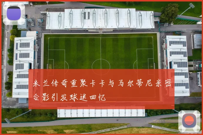 米兰传奇重聚卡卡与马尔蒂尼亲密合影引发球迷回忆