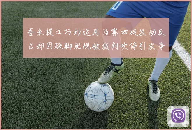 吾米提江巧妙运用马赛回旋发动反击却因踩脚犯规被裁判吹停引发争议