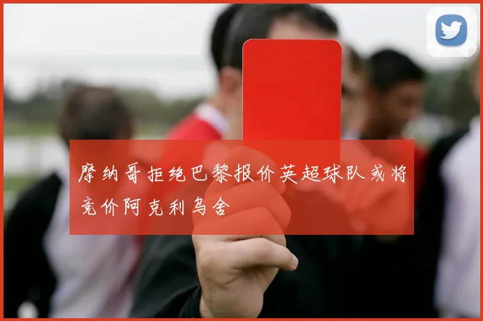 摩纳哥拒绝巴黎报价英超球队或将竞价阿克利乌舍
