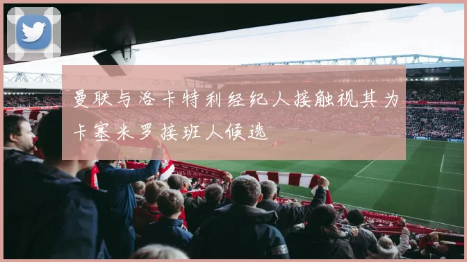 曼联与洛卡特利经纪人接触视其为卡塞米罗接班人候选