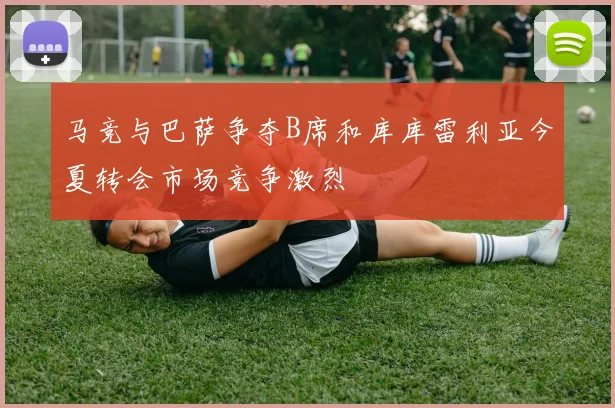马竞与巴萨争夺B席和库库雷利亚今夏转会市场竞争激烈