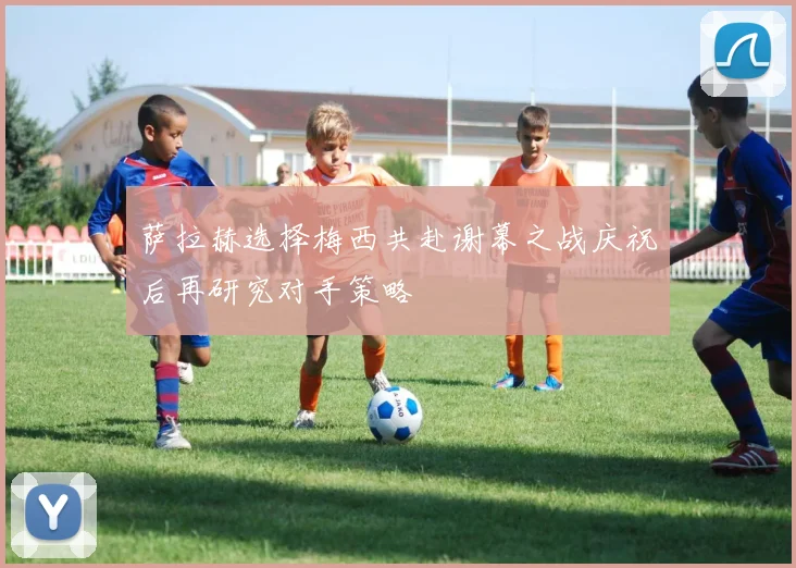 萨拉赫选择梅西共赴谢幕之战庆祝后再研究对手策略