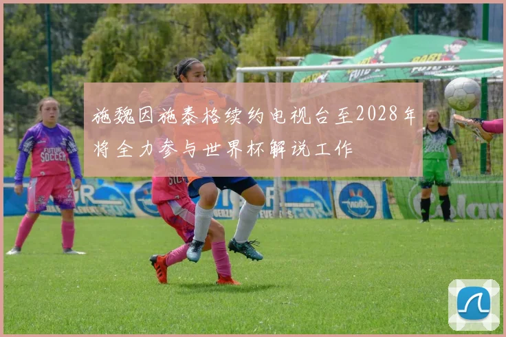 施魏因施泰格续约电视台至2028年将全力参与世界杯解说工作