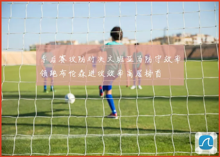 季后赛攻防对决文班亚马防守效率领跑布伦森进攻效率高居榜首