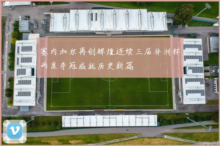 塞内加尔再创辉煌连续三届非洲杯两度夺冠成就历史新篇