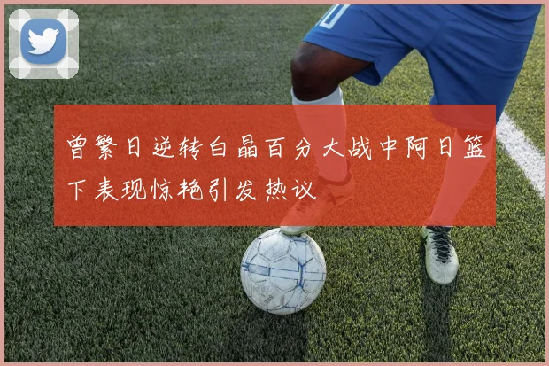 曾繁日逆转白晶百分大战中阿日篮下表现惊艳引发热议