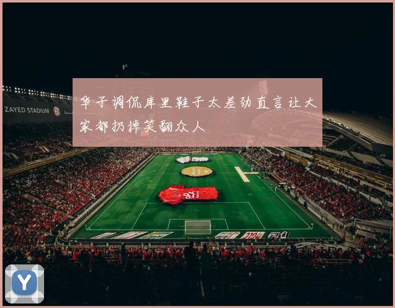 华子调侃库里鞋子太差劲直言让大家都扔掉笑翻众人
