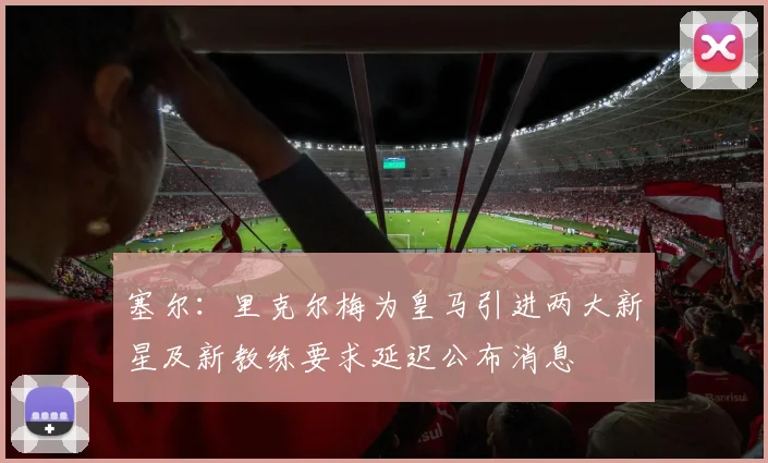 塞尔：里克尔梅为皇马引进两大新星及新教练要求延迟公布消息