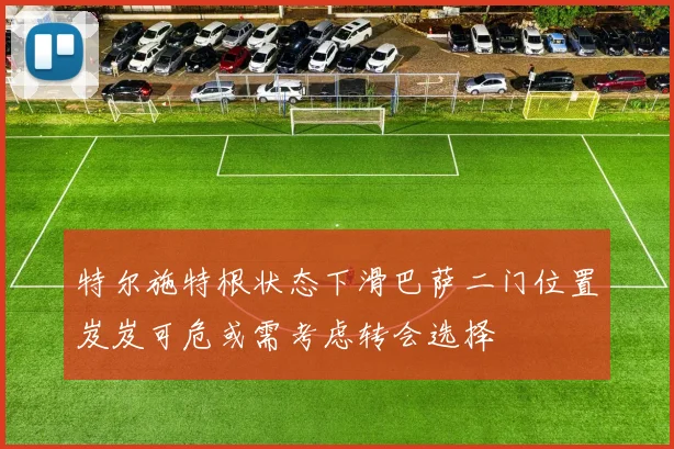 特尔施特根状态下滑巴萨二门位置岌岌可危或需考虑转会选择