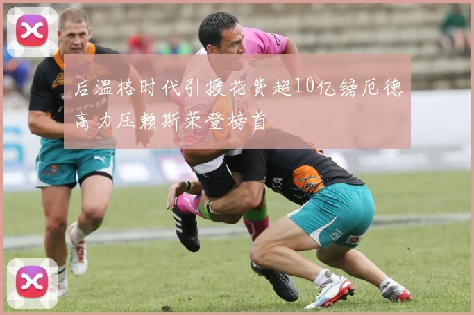 后温格时代引援花费超10亿镑厄德高力压赖斯荣登榜首