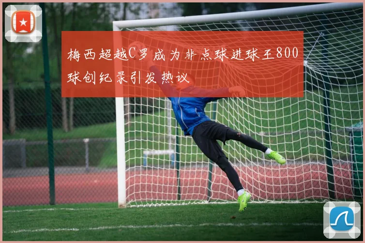 梅西超越C罗成为非点球进球王800球创纪录引发热议