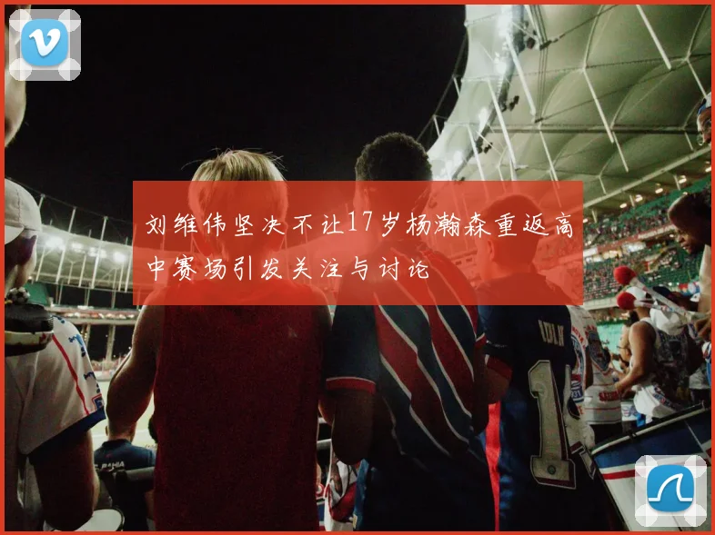 刘维伟坚决不让17岁杨瀚森重返高中赛场引发关注与讨论