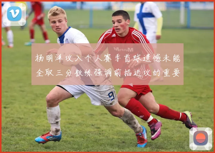 杨明洋攻入个人赛季首球遗憾未能全取三分教练强调前插进攻的重要性