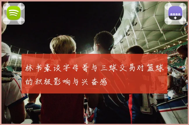 林书豪谈字母哥与三球交易对篮球的积极影响与兴奋感