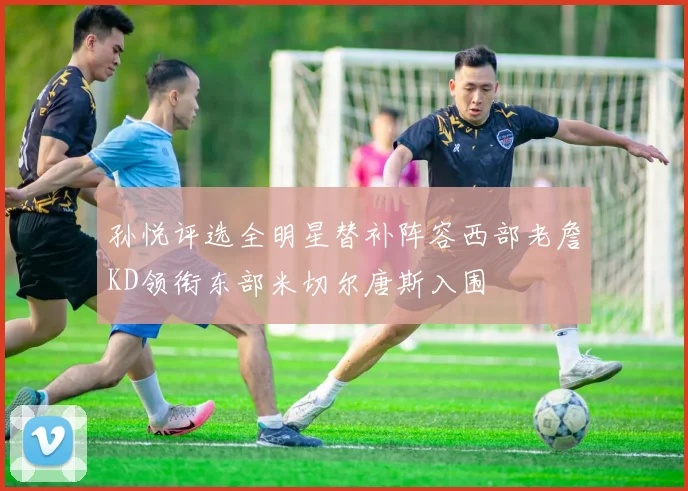 孙悦评选全明星替补阵容西部老詹KD领衔东部米切尔唐斯入围