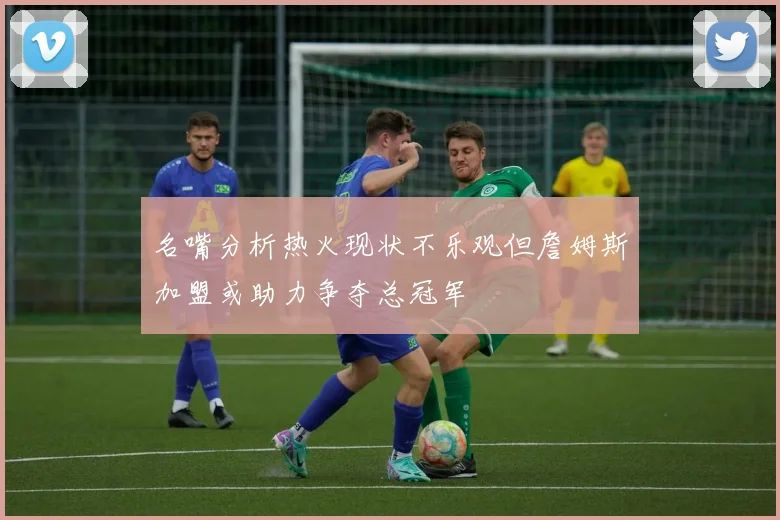 名嘴分析热火现状不乐观但詹姆斯加盟或助力争夺总冠军