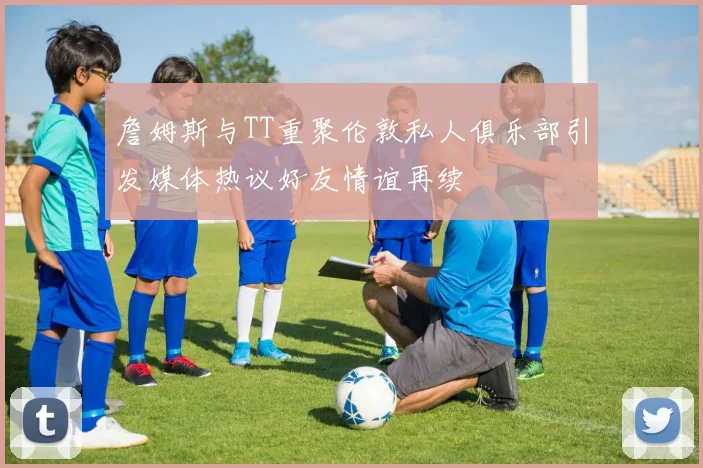 詹姆斯与TT重聚伦敦私人俱乐部引发媒体热议好友情谊再续